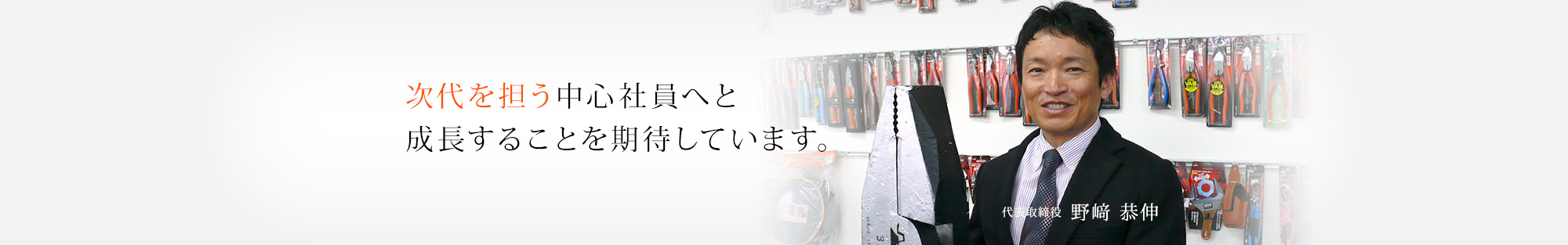 次代を担う中心社員へと成長することを期待しています。 代表取締役  野崎 恭伸